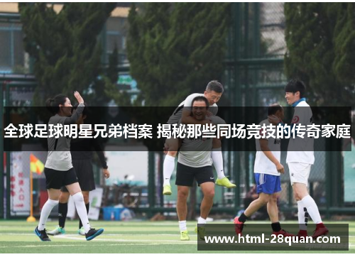 全球足球明星兄弟档案 揭秘那些同场竞技的传奇家庭